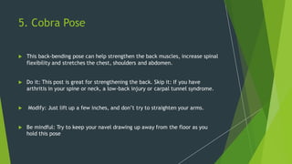 5. Cobra Pose
 This back-bending pose can help strengthen the back muscles, increase spinal
flexibility and stretches the chest, shoulders and abdomen.
 Do it: This post is great for strengthening the back. Skip it: If you have
arthritis in your spine or neck, a low-back injury or carpal tunnel syndrome.
 Modify: Just lift up a few inches, and don’t try to straighten your arms.
 Be mindful: Try to keep your navel drawing up away from the floor as you
hold this pose
 