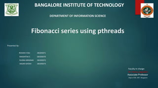 DEPARTMENT OF INFORMATION SCIENCE
Fibonacci series using pthreads
Presented By-
ROHAN H RAJ 1BI20IS071
RAKSHITHA S 1BI20IS070
RUDRA MRIGNAK 1BI20IS072
SAGAR GHOSH 1BI20IS073
Faculty In charge:
Dr. Hema Jagadish
Associate Professor
Dept of ISE, BIT, Bangalore
BANGALORE INSTITUTE OF TECHNOLOGY
 