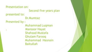 Presentation on:
Second five years plan
presented to:
Dr.Mumtaz
Presented by :
Muhammad Luqman
. Mansoor Hayat
Shahzad Mustafa
Ghulam Farooq
Muhammad Hasnain
Baitullah
 