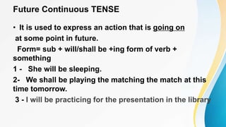 Future Continuous TENSE
• It is used to express an action that is going on
at some point in future.
Form= sub + will/shall be +ing form of verb +
something
1 - She will be sleeping.
2- We shall be playing the matching the match at this
time tomorrow.
3 - I will be practicing for the presentation in the library
 