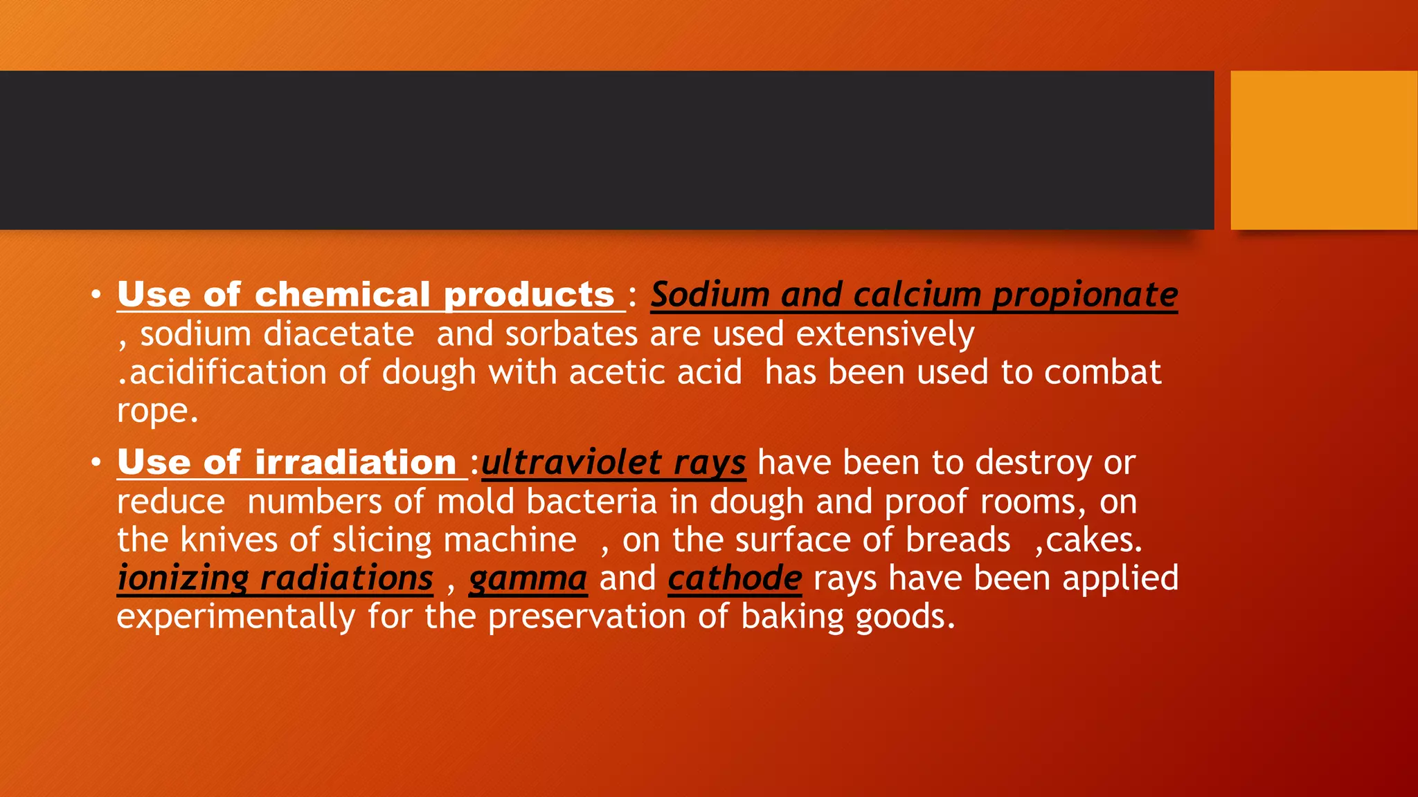 • Use of chemical products : Sodium and calcium propionate
, sodium diacetate and sorbates are used extensively
.acidification of dough with acetic acid has been used to combat
rope.
• Use of irradiation :ultraviolet rays have been to destroy or
reduce numbers of mold bacteria in dough and proof rooms, on
the knives of slicing machine , on the surface of breads ,cakes.
ionizing radiations , gamma and cathode rays have been applied
experimentally for the preservation of baking goods.
 