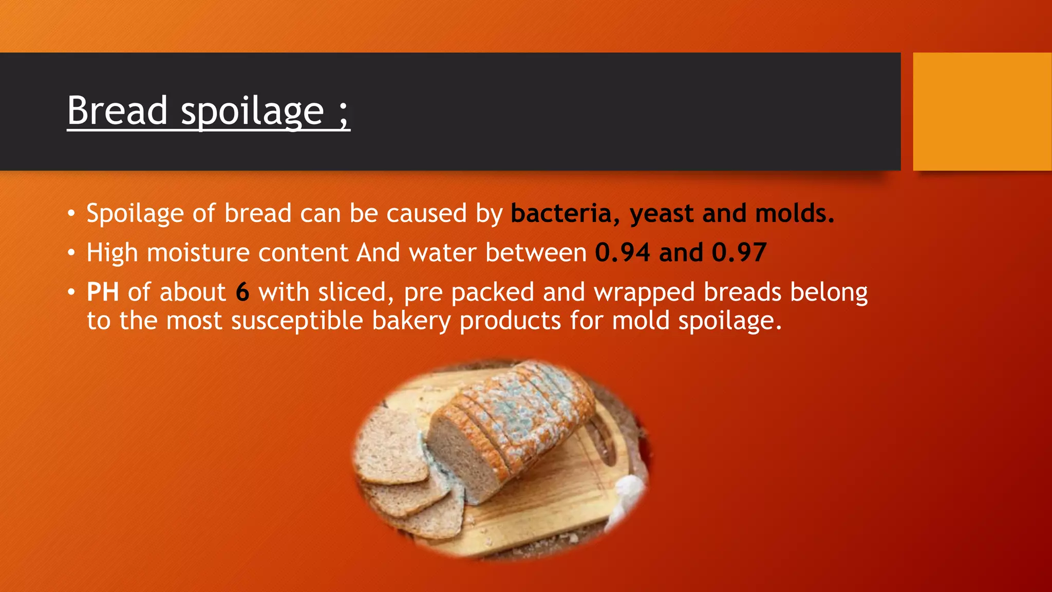 Bread spoilage ;
• Spoilage of bread can be caused by bacteria, yeast and molds.
• High moisture content And water between 0.94 and 0.97
• PH of about 6 with sliced, pre packed and wrapped breads belong
to the most susceptible bakery products for mold spoilage.
 