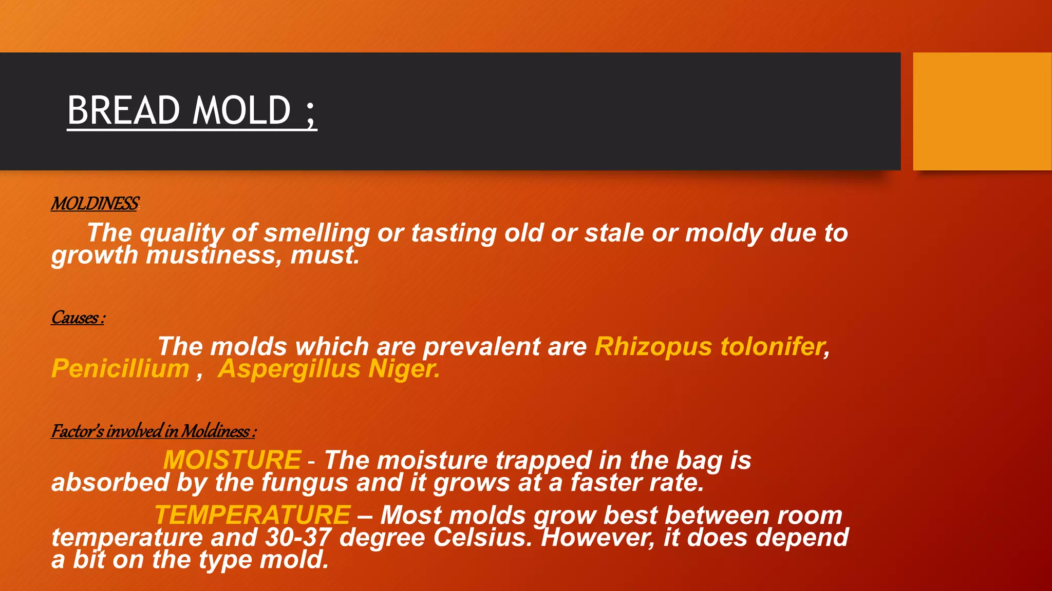 BREAD MOLD ;
MOLDINESS:
The quality of smelling or tasting old or stale or moldy due to
growth mustiness, must.
Causes:
The molds which are prevalent are Rhizopus tolonifer,
Penicillium , Aspergillus Niger.
Factor’sinvolvedinMoldiness:
MOISTURE – The moisture trapped in the bag is
absorbed by the fungus and it grows at a faster rate.
TEMPERATURE – Most molds grow best between room
temperature and 30-37 degree Celsius. However, it does depend
a bit on the type mold.
 