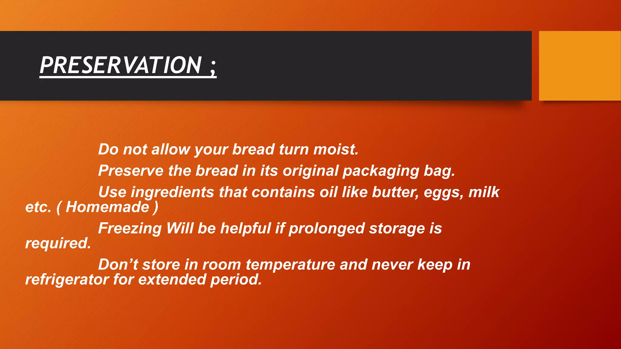 PRESERVATION ;
Do not allow your bread turn moist.
Preserve the bread in its original packaging bag.
Use ingredients that contains oil like butter, eggs, milk
etc. ( Homemade )
Freezing Will be helpful if prolonged storage is
required.
Don’t store in room temperature and never keep in
refrigerator for extended period.
 