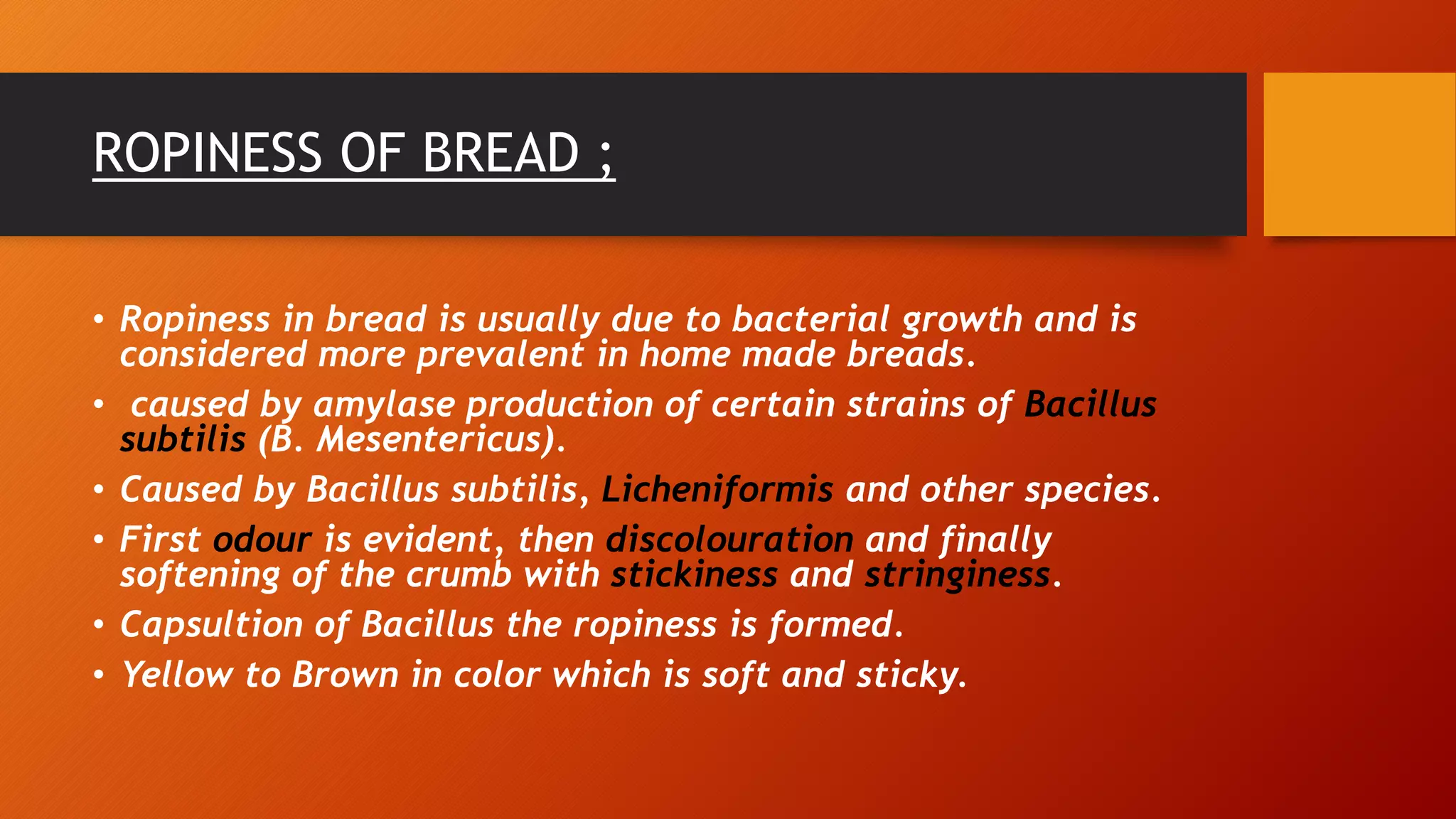 ROPINESS OF BREAD ;
• Ropiness in bread is usually due to bacterial growth and is
considered more prevalent in home made breads.
• caused by amylase production of certain strains of Bacillus
subtilis (B. Mesentericus).
• Caused by Bacillus subtilis, Licheniformis and other species.
• First odour is evident, then discolouration and finally
softening of the crumb with stickiness and stringiness.
• Capsultion of Bacillus the ropiness is formed.
• Yellow to Brown in color which is soft and sticky.
 