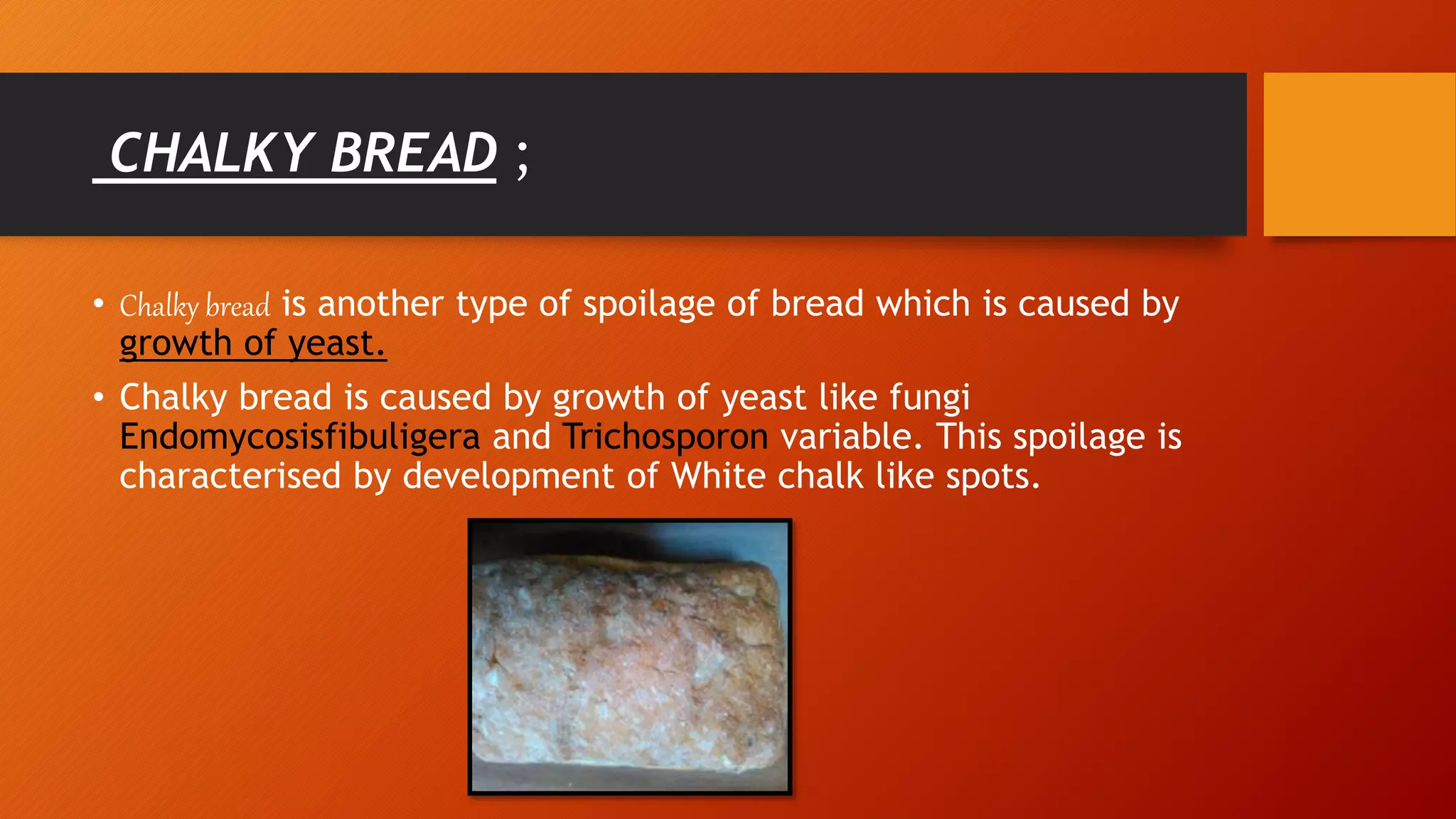 CHALKY BREAD ;
• Chalky bread is another type of spoilage of bread which is caused by
growth of yeast.
• Chalky bread is caused by growth of yeast like fungi
Endomycosisfibuligera and Trichosporon variable. This spoilage is
characterised by development of White chalk like spots.
 