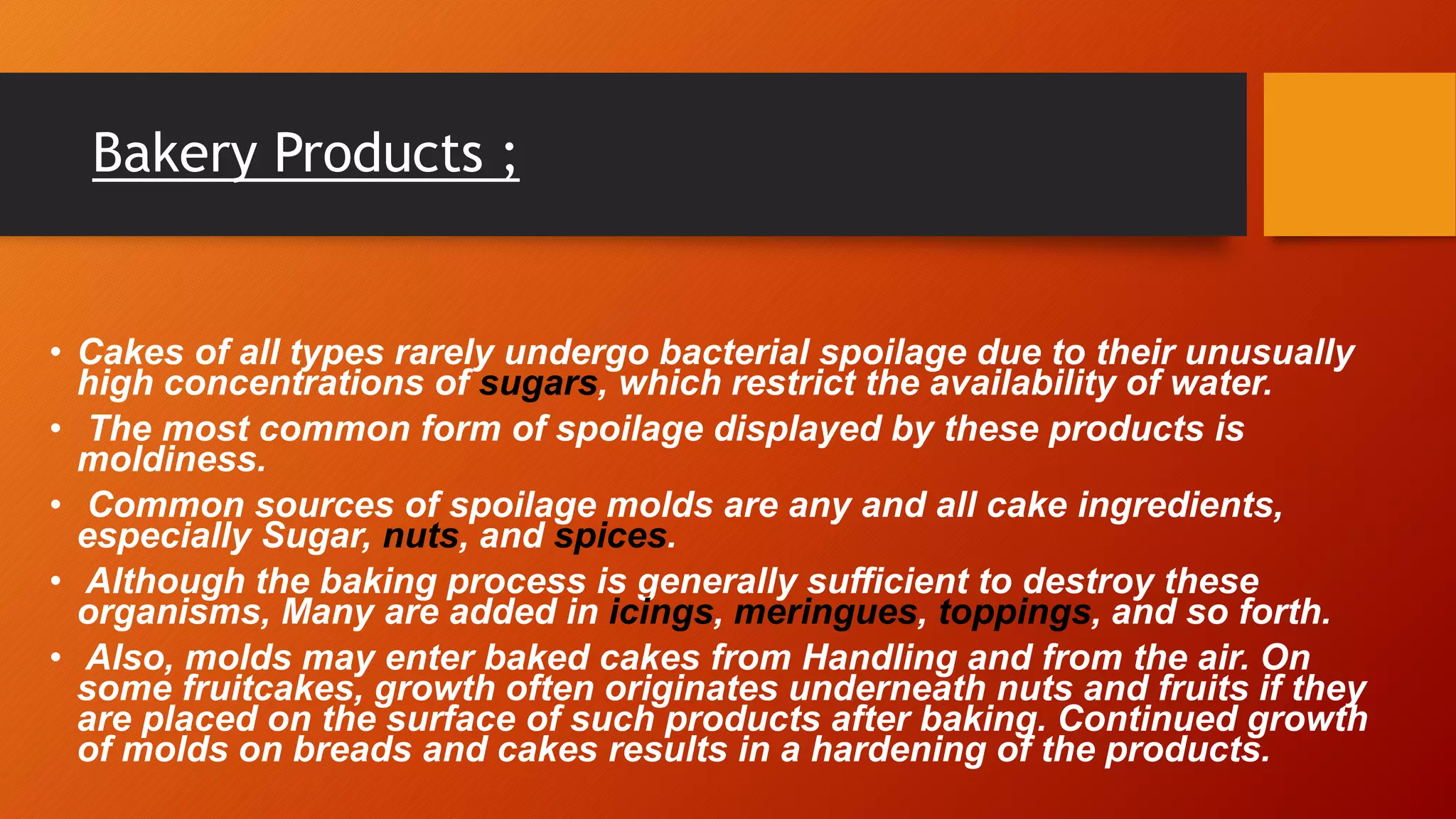 Bakery Products ;
• Cakes of all types rarely undergo bacterial spoilage due to their unusually
high concentrations of sugars, which restrict the availability of water.
• The most common form of spoilage displayed by these products is
moldiness.
• Common sources of spoilage molds are any and all cake ingredients,
especially Sugar, nuts, and spices.
• Although the baking process is generally sufficient to destroy these
organisms, Many are added in icings, meringues, toppings, and so forth.
• Also, molds may enter baked cakes from Handling and from the air. On
some fruitcakes, growth often originates underneath nuts and fruits if they
are placed on the surface of such products after baking. Continued growth
of molds on breads and cakes results in a hardening of the products.
 