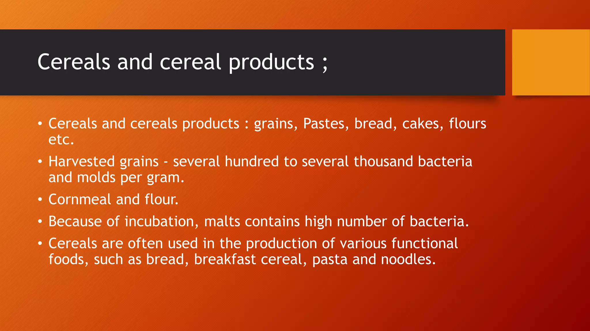 Cereals and cereal products ;
• Cereals and cereals products : grains, Pastes, bread, cakes, flours
etc.
• Harvested grains - several hundred to several thousand bacteria
and molds per gram.
• Cornmeal and flour.
• Because of incubation, malts contains high number of bacteria.
• Cereals are often used in the production of various functional
foods, such as bread, breakfast cereal, pasta and noodles.
 