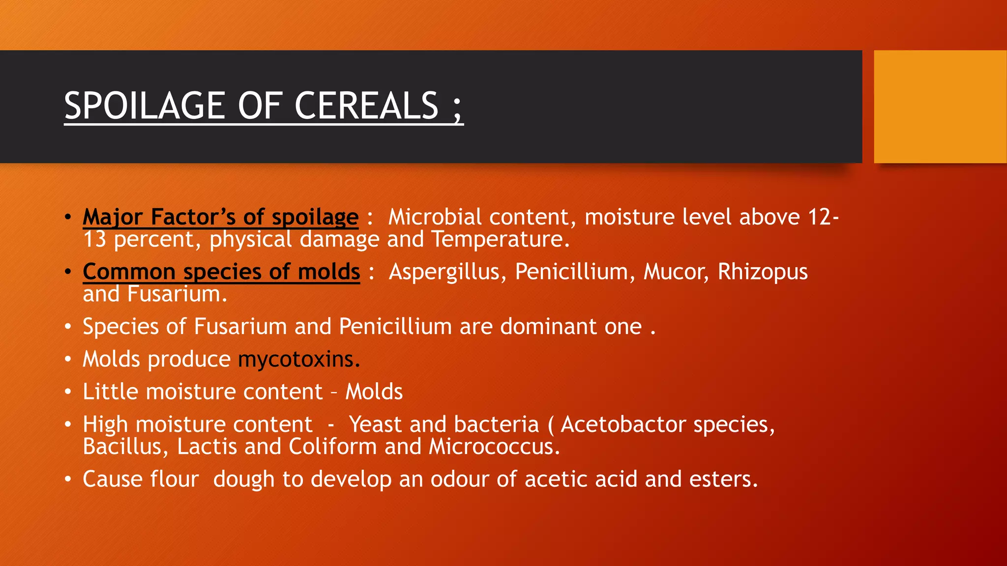 SPOILAGE OF CEREALS ;
• Major Factor’s of spoilage : Microbial content, moisture level above 12-
13 percent, physical damage and Temperature.
• Common species of molds : Aspergillus, Penicillium, Mucor, Rhizopus
and Fusarium.
• Species of Fusarium and Penicillium are dominant one .
• Molds produce mycotoxins.
• Little moisture content – Molds
• High moisture content - Yeast and bacteria ( Acetobactor species,
Bacillus, Lactis and Coliform and Micrococcus.
• Cause flour dough to develop an odour of acetic acid and esters.
 