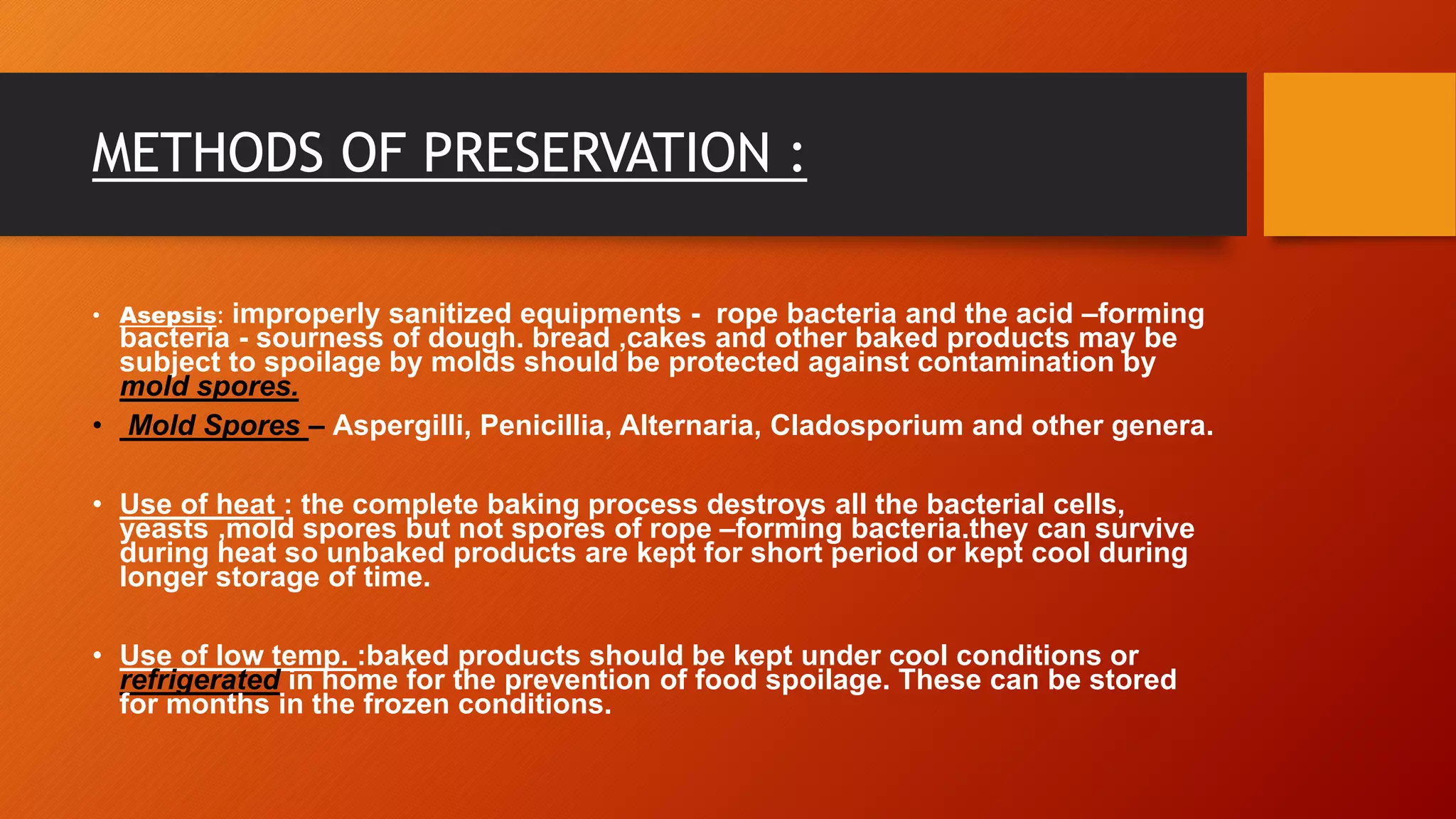 METHODS OF PRESERVATION :
• Asepsis: improperly sanitized equipments - rope bacteria and the acid –forming
bacteria - sourness of dough. bread ,cakes and other baked products may be
subject to spoilage by molds should be protected against contamination by
mold spores.
• Mold Spores – Aspergilli, Penicillia, Alternaria, Cladosporium and other genera.
• Use of heat : the complete baking process destroys all the bacterial cells,
yeasts ,mold spores but not spores of rope –forming bacteria.they can survive
during heat so unbaked products are kept for short period or kept cool during
longer storage of time.
• Use of low temp. :baked products should be kept under cool conditions or
refrigerated in home for the prevention of food spoilage. These can be stored
for months in the frozen conditions.
 