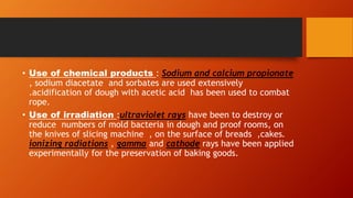 • Use of chemical products : Sodium and calcium propionate
, sodium diacetate and sorbates are used extensively
.acidification of dough with acetic acid has been used to combat
rope.
• Use of irradiation :ultraviolet rays have been to destroy or
reduce numbers of mold bacteria in dough and proof rooms, on
the knives of slicing machine , on the surface of breads ,cakes.
ionizing radiations , gamma and cathode rays have been applied
experimentally for the preservation of baking goods.
 