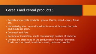 Cereals and cereal products ;
• Cereals and cereals products : grains, Pastes, bread, cakes, flours
etc.
• Harvested grains - several hundred to several thousand bacteria
and molds per gram.
• Cornmeal and flour.
• Because of incubation, malts contains high number of bacteria.
• Cereals are often used in the production of various functional
foods, such as bread, breakfast cereal, pasta and noodles.
 