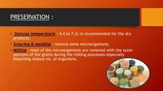 PRESERVATION :
• Storage temperature : 4.4 to 7.2c is recommended for the dry
products.
• Scouring & washing : remove some microorganisms.
• Milling : most of the microorganisms are removed with the outer
portions of the grains during the milling processes especially
bleaching reduce no. of organisms.
 
