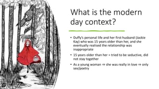 What is the modern
day context?
• Duffy’s personal life and her first husband (Jackie
Kay) who was 15 years older than her, and she
eventually realised the relationship was
inappropriate
• 15 years older than her = tried to be seductive, did
not stay together
• As a young woman ⇒ she was really in love ⇒ only
sex/poetry
 