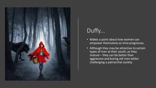 Duffy...
• Makes a point about how women can
empower themselves as time progresses.
• Although they may be attractive to certain
types of men at their youth, as they
mature – they can be better than
aggressive and boring old men whilst
challenging a patriarchal society.
 