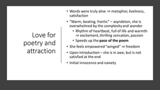 Love for
poetry and
attraction
• Words were truly alive ⇒ metaphor, liveliness,
satisfaction
• “Warm, beating, frantic” – asyndeton, she is
overwhelmed by the complexityand wonder
• Rhythm of heartbeat, full of life and warmth
⇒ excitement,thrilling sensation, passion
• Speeds up the pace of the poem
• She feels empowered “winged” ⇒ freedom
• Upon introduction – she is in awe, but is not
satisfied at the end
• Initial innocence and naivety
 