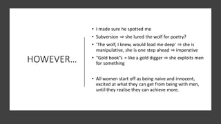 HOWEVER…
• I made sure he spotted me
• Subversion ⇒ she lured the wolf for poetry?
• ‘The wolf, I knew, would lead me deep’ ⇒ she is
manipulative, she is one step ahead ⇒ imperative
• “Gold book”s = like a gold digger ⇒ she exploits men
for something
• All women start off as being naive and innocent,
excited at what they can get from being with men,
until they realise they can achieve more.
 