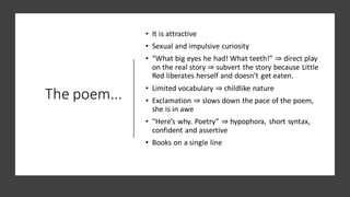 The poem...
• It is attractive
• Sexual and impulsive curiosity
• “What big eyes he had! What teeth!” ⇒ direct play
on the real story ⇒ subvert the story because Little
Red liberates herself and doesn’t get eaten.
• Limited vocabulary ⇒ childlike nature
• Exclamation ⇒ slows down the pace of the poem,
she is in awe
• “Here’s why. Poetry” ⇒ hypophora, short syntax,
confident and assertive
• Books on a single line
 