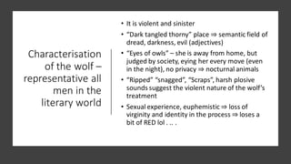 Characterisation
of the wolf –
representative all
men in the
literary world
• It is violent and sinister
• “Dark tangled thorny” place ⇒ semantic field of
dread, darkness, evil (adjectives)
• “Eyes of owls” – she is away from home, but
judged by society, eying her every move (even
in the night), no privacy ⇒ nocturnal animals
• “Ripped” “snagged”, “Scraps”, harsh plosive
sounds suggest the violent nature of the wolf’s
treatment
• Sexual experience, euphemistic ⇒ loss of
virginity and identity in the process ⇒ loses a
bit of RED lol . .. .
 