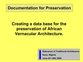 Documentation for Preservation Creating a data base for the preservation of African Vernacular Architecture. Relevance of Traditional Architecture Kano, Nigeria   June 24 th -25th 2008 
