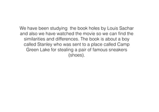 We have been studying the book holes by Louis Sachar
and also we have watched the movie so we can find the
similarities and differences. The book is about a boy
called Stanley who was sent to a place called Camp
Green Lake for stealing a pair of famous sneakers
(shoes).
 