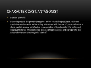 CHARACTER CAST: ANTAGONIST
• Brandon Simmons
• Brandon portrays the primary antagonist of our respective production. Brandon
meets the requirements, as his acting, intertwined with the use of props and camera
shots created a scary, yet effective representation of the character; the knife used
was roughly large, which connoted a sense of recklessness, and disregard for the
safety of others on the antagonist’s behalf.
 