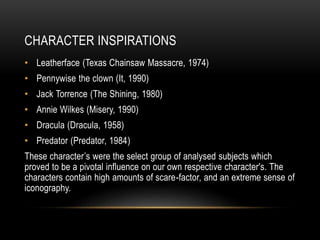CHARACTER INSPIRATIONS
• Leatherface (Texas Chainsaw Massacre, 1974)
• Pennywise the clown (It, 1990)
• Jack Torrence (The Shining, 1980)
• Annie Wilkes (Misery, 1990)
• Dracula (Dracula, 1958)
• Predator (Predator, 1984)
These character’s were the select group of analysed subjects which
proved to be a pivotal influence on our own respective character's. The
characters contain high amounts of scare-factor, and an extreme sense of
iconography.
 