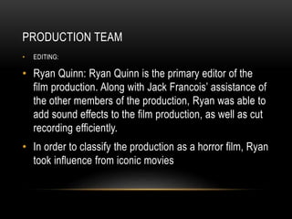 PRODUCTION TEAM
• EDITING:
• Ryan Quinn: Ryan Quinn is the primary editor of the
film production. Along with Jack Francois’ assistance of
the other members of the production, Ryan was able to
add sound effects to the film production, as well as cut
recording efficiently.
• In order to classify the production as a horror film, Ryan
took influence from iconic movies
 