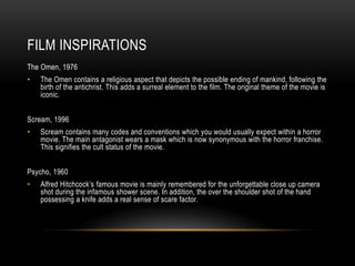 FILM INSPIRATIONS
The Omen, 1976
• The Omen contains a religious aspect that depicts the possible ending of mankind, following the
birth of the antichrist. This adds a surreal element to the film. The original theme of the movie is
iconic.
Scream, 1996
• Scream contains many codes and conventions which you would usually expect within a horror
movie. The main antagonist wears a mask which is now synonymous with the horror franchise.
This signifies the cult status of the movie.
Psycho, 1960
• Alfred Hitchcock’s famous movie is mainly remembered for the unforgettable close up camera
shot during the infamous shower scene. In addition, the over the shoulder shot of the hand
possessing a knife adds a real sense of scare factor.
 