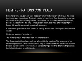 FILM INSPIRATIONS CONTINUED
Some horror films e.g. Scream, were made very simply, but were very effective, in the sense
that they scared the audience. Tension is created in many horror films through the strong use
of dramatic irony (dramatic irony is when the audience has more awareness of the situation,
then the character within the film). Films such as Scream, also make efficient use of props
(mask) It is good to use a mask for example because…
A mask would give the character a sense of identity, without even knowing the characters true
identity.
Masks add a sense of scare factor.
The character would differentiate from any other character.
The Characters that have been analysed will assist in the creation of the antagonist of our
respective production, based on the fact that, they all contain codes and conventions that are
typically expected within horror villains, as well as offering a variety of differentiating qualities
that help configure an overall character.
 