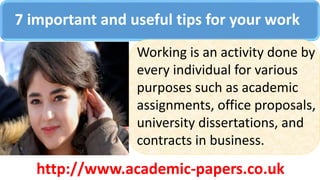 7 important and useful tips for your work
Working is an activity done by
every individual for various
purposes such as academic
assignments, office proposals,
university dissertations, and
contracts in business.
http://www.academic-papers.co.uk
 