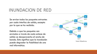 INUNDACION DE RED
Fuente: Wikipedia.org
Se envían todos los paquetes entrantes
por cada interfaz de salida, excepto
por la que se ha recibido.
Debido a que los paquetes son
enviados a través de cada enlace de
salida se desaprovecha el ancho de
banda. Esto significa que la inundación
puede degradar la fiabilidad de una
red informática.
 