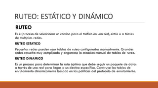 RUTEO: ESTÁTICO Y DINÁMICO
RUTEO
Es el proceso de seleccionar un camino para el trafico en una red, entre o a traves
de multiples redes.
RUTEO ESTATICO
Pequeñas redes pueden usar tablas de ruteo configuradas manualmente. Grandes
redes resuelta muy complicado y engorroso la creacion manual de tablas de ruteo.
RUTEO DINAMICO
Es un proceso para determinar la ruta óptima que debe seguir un paquete de datos
a través de una red para llegar a un destino específico. Construye las tablas de
enrutamiento dinamicamente basado en las politicas del protocolo de enrutamiento.
 