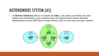 AUTONOMOUS SYSTEM (AS)
1. Un Sistema Autónomo (SA) es un conjunto de redes, o de routers, que tienen una única
política de enrutamiento y que se ejecuta bajo una administración común, utilizando
habitualmente un único IGP. Para el mundo exterior, el SA es visto como una única entidad.
 
