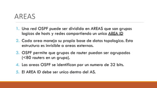 AREAS
1. Una red OSPF puede ser dividida en AREAS que son grupos
logicos de hosts y redes compartiendo un unico AREA ID
2. Cada area maneja su propia base de datos topologica. Esta
estructura es invisible a areas externas.
3. OSPF permite que grupos de router puedan ser agrupados
(<80 routers en un grupo).
4. Las areas OSPF se identifican por un numero de 32 bits.
5. El AREA ID debe ser unico dentro del AS.
 