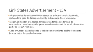 Link States Advertisement - LSA
Los protocolos de enrutamiento de estado de enlace están distribuyendo,
replicando la base de datos que describe la topología de enrutamiento.
Los LSA se inundan a todos los demás enrutadores en el dominio de
enrutamiento y cada enrutador genera una base de datos de estado de enlace a
partir de los LSA recibidos.
Cada enrutador está calculando la tabla de enrutamiento basándose en esta
base de datos de estado de enlace.
 