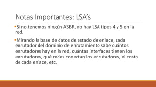 Notas Importantes: LSA’s
Si no tenemos ningún ASBR, no hay LSA tipos 4 y 5 en la
red.
Mirando la base de datos de estado de enlace, cada
enrutador del dominio de enrutamiento sabe cuántos
enrutadores hay en la red, cuántas interfaces tienen los
enrutadores, qué redes conectan los enrutadores, el costo
de cada enlace, etc.
 