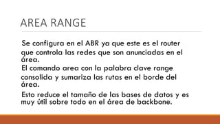 AREA RANGE
Se configura en el ABR ya que este es el router
que controla las redes que son anunciadas en el
área.
El comando area con la palabra clave range
consolida y sumariza las rutas en el borde del
área.
Esto reduce el tamaño de las bases de datos y es
muy útil sobre todo en el área de backbone.
 
