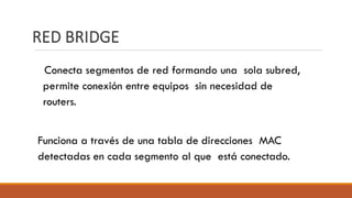 RED BRIDGE
Conecta segmentos de red formando una sola subred,
permite conexión entre equipos sin necesidad de
routers.
Funciona a través de una tabla de direcciones MAC
detectadas en cada segmento al que está conectado.
 