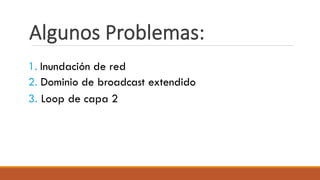 Algunos Problemas:
1. Inundación de red
2. Dominio de broadcast extendido
3. Loop de capa 2
 