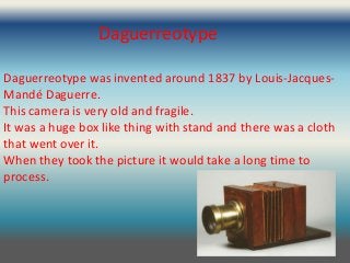 Daguerreotype

Daguerreotype was invented around 1837 by Louis-Jacques-
Mandé Daguerre.
This camera is very old and fragile.
It was a huge box like thing with stand and there was a cloth
that went over it.
When they took the picture it would take a long time to
process.
 