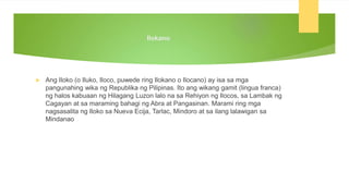 Ilokano
 Ang Iloko (o Iluko, Iloco, puwede ring Ilokano o Ilocano) ay isa sa mga
pangunahing wika ng Republika ng Pilipinas. Ito ang wikang gamit (lingua franca)
ng halos kabuaan ng Hilagang Luzon lalo na sa Rehiyon ng Ilocos, sa Lambak ng
Cagayan at sa maraming bahagi ng Abra at Pangasinan. Marami ring mga
nagsasalita ng Iloko sa Nueva Ecija, Tarlac, Mindoro at sa ilang lalawigan sa
Mindanao
 