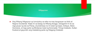 Hiligaynon
 Ang Wikang Hiligaynon ay tumutukoy sa wika na may kaugnayan sa Iloilo at
Negros Occidental. Kilala rin sa tawag na Wikang Ilonggo. Ginagamit rin ito sa
mga grupo ng isla sa Panay, at probinsiya na rin tulad ng Capiz, Antique, Aklan,
Guimaras, at mga parte ng Mindanao tulad ng Koronadal, Timog Cotabato, Sultan
Kudarat at gayundin ang malalaking parte ng Hilagang Cotabato
 