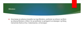 Bikolano
 Ang tawag sa wikang sinasalita ng mga Bikolano, partikular sa rehiyon ng Bikol,
ay wikang Bikolano o Bikol. Ito ay partikular na ginagamit sa lalawigan ng Albay,
Camarines Norte at Sur, Catanduanes, at Sorsogon
 