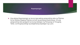 Kapampangan
 Ang wikang Kapampangan ay isa sa mga walong pangunahing wika ng Pilipinas.
Ito ay Wikang Hilagang Pilipinas sa loob ng pamilyang Awstronesyo. Ito ang
pangunahing wika ginagamit sa buong lalawigan ng Pampanga at Timugang
Tarlac, sa timugang bahagi ng kalagitnaang kapatagan ng Luzon.
 