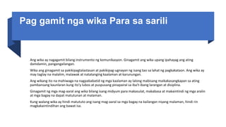 Pag gamit nga wika Para sa sarili
Ang wika ay nagagamit bilang instrumento ng komunikasyon. Ginagamit ang wika upang ipahayag ang ating
damdamin, pangangailangan.
Wika ang ginagamit sa pakikipagtalastasan at pakikipag-ugnayan ng isang tao sa lahat ng pagkakataon. Ang wika ay
may taglay na malalim, malawak at natatanging kaalaman at karunungan.
Ang wikang ito na mahiwaga na nagpababatid ng mga kaalaman ay lalong mabisang maikakasangkapan sa ating
pambansang kaunlaran kung ito'y lubos at puspusang pinapairal sa iba't-ibang larangan at disiplina.
Ginagamit ng mga mag-aaral ang wika bilang isang midyum para makasulat, makabasa at makaintindi ng mga aralin
at mga bagay na dapat matutunan at malaman.
Kung walang wika ay hindi matututo ang isang mag-aaral sa mga bagay na kailangan niyang malaman, hindi rin
magkakaintindihan ang bawat isa.
 