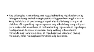 • Ang wikang ito na mahiwaga na nagpababatid ng mga kaalaman ay
lalong mabisang maikakasangkapan sa ating pambansang kaunlaran
kung ito'y lubos at puspusang pinapairal sa iba't-ibang larangan at
disiplina. Ginagamit ng mga mag-aaral ang wika bilang isang midyum
para makasulat, makabasa at makaintindi ng mga aralin at mga bagay
na dapat matutunan at malaman. Kung walang wika ay hindi
matututo ang isang mag-aaral sa mga bagay na kailangan niyang
malaman, hindi rin magkakaintindihan ang bawat isa.
 