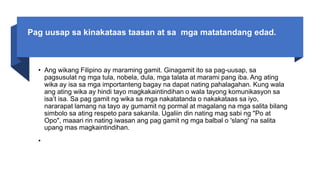 Pag uusap sa kinakataas taasan at sa mga matatandang edad.
• Ang wikang Filipino ay maraming gamit. Ginagamit ito sa pag-uusap, sa
pagsusulat ng mga tula, nobela, dula, mga talata at marami pang iba. Ang ating
wika ay isa sa mga importanteng bagay na dapat nating pahalagahan. Kung wala
ang ating wika ay hindi tayo magkakaintindihan o wala tayong komunikasyon sa
isa’t isa. Sa pag gamit ng wika sa mga nakatatanda o nakakataas sa iyo,
nararapat lamang na tayo ay gumamit ng pormal at magalang na mga salita bilang
simbolo sa ating respeto para sakanila. Ugaliin din nating mag sabi ng "Po at
Opo", maaari rin nating iwasan ang pag gamit ng mga balbal o 'slang' na salita
upang mas magkaintindihan.
•
 