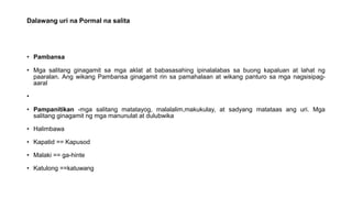 Dalawang uri na Pormal na salita
• Pambansa
• Mga salitang ginagamit sa mga aklat at babasasahing ipinalalabas sa buong kapaluan at lahat ng
paaralan. Ang wikang Pambansa ginagamit rin sa pamahalaan at wikang panturo sa mga nagsisipag-
aaral
•
• Pampanitikan -mga salitang matatayog, malalalim,makukulay, at sadyang matataas ang uri. Mga
salitang ginagamit ng mga manunulat at dulubwika
• Halimbawa
• Kapatid == Kapusod
• Malaki == ga-hinte
• Katulong ==katuwang
 