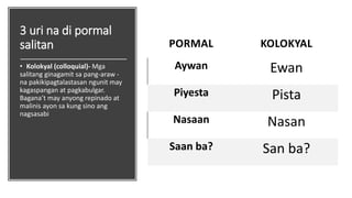 3 uri na di pormal
salitan
• Kolokyal (colloquial)- Mga
salitang ginagamit sa pang-araw -
na pakikipagtalastasan ngunit may
kagaspangan at pagkabulgar.
Bagana’t may anyong repinado at
malinis ayon sa kung sino ang
nagsasabi
PORMAL KOLOKYAL
Aywan Ewan
Piyesta Pista
Nasaan Nasan
Saan ba? San ba?
 